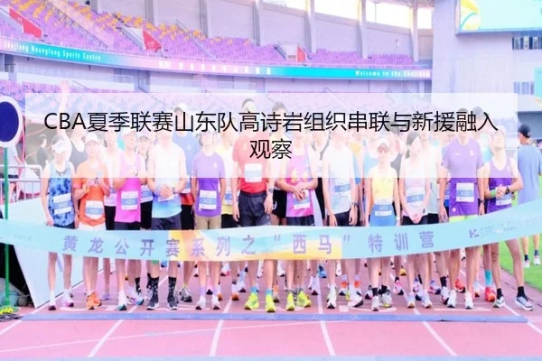 CBA夏季联赛山东队高诗岩组织串联与新援融入观察