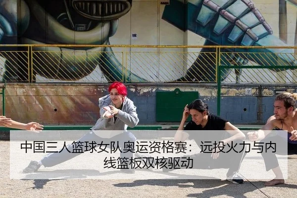 中国三人篮球女队奥运资格赛：远投火力与内线篮板双核驱动