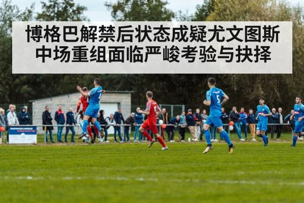 博格巴解禁后状态成疑尤文图斯中场重组面临严峻考验与抉择