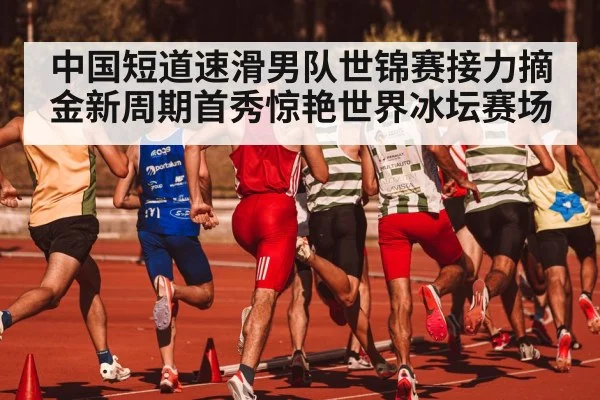 中国短道速滑男队世锦赛接力摘金新周期首秀惊艳世界冰坛赛场